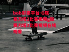 bob彩票平台-G联赛刀塔2比赛视频g联赛刀塔2比赛视频在线观看